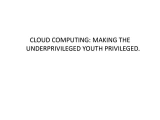 CLOUD COMPUTING: MAKING THE
UNDERPRIVILEGED YOUTH PRIVILEGED.
 