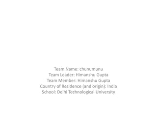 Team Name: chunumunu
    Team Leader: Himanshu Gupta
   Team Member: Himanshu Gupta
Country of Residence (and origin): India
 School: Delhi Technological University
 