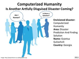 Computerized HumanityIs Another Artfully Disguised Disaster Coming? Am I Human? Is there a Solution? Envisioned disaster: Computerized Humanity Area: Disaster Prediction And Finding Solution Name: Gvantsa        Guliashvili Country: Georgia           2011 Image: http://www.theocm.co.uk/keyplayers.asp 