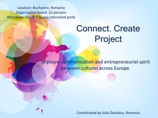 Connect. Create
Project
Improve communication and entrepreneurial spirit
between cultures across Europe.
Location: Bucharest, Romania
Organization board: 25 persons
Attendees: Opened to any interested party
Coordinated by Iulia Davidoiu, Romania
 