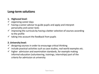 Long-term solutions

1. Highscool level:
 organizing career days
 having a career advisor to guide pupils and apply and interpret
   personality and career tests
 improving the curricula by having a better selection of courses according
   to the profile
 taking into account the feedback from pupils

2. University level:
 designing courses in order to encourage critical thinking
 include practical activities such as case studies, real world examples etc.
 higher admission and examination standards, for example making
    informal education (volunteering, trainings, internships) part of the
    criteria for admission at university




                                      Team Hearts
 