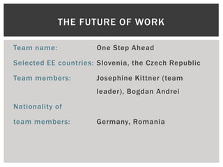 THE FUTURE OF WORK

Team name:            One Step Ahead

Selected EE countries: Slovenia, the Czech Republic

Team members:         Josephine Kittner (team
                      leader), Bogdan Andrei

Nationality of

team members:         Germany, Romania
 