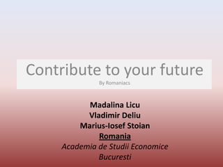 Contribute to your future
              By Romaniacs



           Madalina Licu
           Vladimir Deliu
         Marius-Iosef Stoian
              Romania
     Academia de Studii Economice
              Bucuresti
 