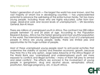 Why Intervene?

Today‘s generation of youth — the largest the world has ever known, and the
vast majority of whom live in developing countries — has unprecedented
potential to advance the well-being of the entire human family. Yet too many
young people, including those who are highly educated, suffer from low-
wage, dead-end work and record levels of unemployment. – UN Secretary
General, Ban-Ki Moon

There are millions of unemployed youth in Africa. The continent has 200 million
people between 15 and 24 years of age. According to the Population
Research Bureau, Africa has the fastest growing and most youthful population
in the world. The International Labor Organization says 3 out of 5 unemployed
people in Africa are young people. Sadly, there are limited jobs and
opportunities for this huge number of people.

Most of these unemployed young people resort to anti-social activities that
undermine the stability of society and threaten economic growth, because
they think this is the only option. Jorge Saba Arbache of the Africa Region of
the World Bank says ‗unemployed and underemployed youth are more
exposed to conflicts and illegal activities – many of them fall prey to armed
and rebel conflicts‘. The effects are evinced in the involvement of young
people in gangsterism, drug and alcohol abuse, xenophobic attack,
prostitution, teenage pregnancy, etc, in South Africa.
 