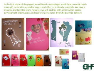In the first phase of the project we will teach unemployed youth how to create hand-
made gift cards with recyclable papers and other eco-friendly materials. We have a
dynamic and talented team, however, we will partner with other human capital
development organisations and resource persons for diversified service delivery.
 