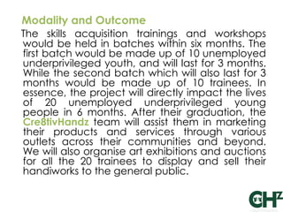 Modality and Outcome
The skills acquisition trainings and workshops
would be held in batches within six months. The
first batch would be made up of 10 unemployed
underprivileged youth, and will last for 3 months.
While the second batch which will also last for 3
months would be made up of 10 trainees. In
essence, the project will directly impact the lives
of 20 unemployed underprivileged young
people in 6 months. After their graduation, the
Cre8tivHandz team will assist them in marketing
their products and services through various
outlets across their communities and beyond.
We will also organise art exhibitions and auctions
for all the 20 trainees to display and sell their
handiworks to the general public.
 