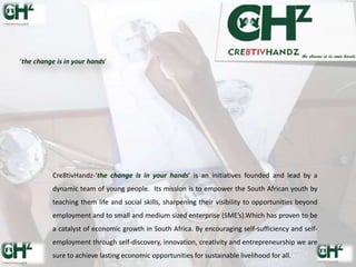 Cre8tivHandz-‘the change is in your hands’ is an initiatives founded and lead by a
dynamic team of young people. Its mission is to empower the South African youth by
teaching them life and social skills, sharpening their visibility to opportunities beyond
employment and to small and medium sized enterprise (SME’s).Which has proven to be
a catalyst of economic growth in South Africa. By encouraging self-sufficiency and self-
employment through self-discovery, innovation, creativity and entrepreneurship we are
sure to achieve lasting economic opportunities for sustainable livelihood for all.
 