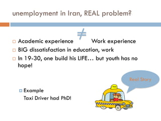 unemployment in Iran, REAL problem?


   Academic experience          Work experience
   BIG dissatisfaction in education, work
   In 19-30, one build his LIFE… but youth has no
    hope!

                                              Real Story

     Example
      Taxi Driver had PhD!
 