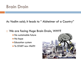Brain Drain

As Vadim said; it leads to “ Alzheimer of a Country”

   We are facing Huge Brain Drain, WHY?
       No  sustainable future
       No hope
       Education system
       To START new life?!!!
 