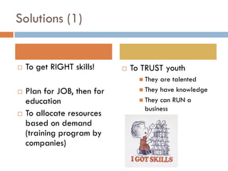 Solutions (1)


   To get RIGHT skills!        To TRUST youth
                                    They are talented
   Plan for JOB, then for          They have knowledge

    education                       They can RUN a
                                     business
   To allocate resources
    based on demand
    (training program by
    companies)
 
