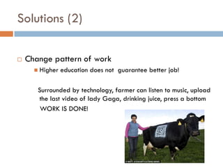 Solutions (2)

   Change pattern of work
       Higher   education does not guarantee better job!

       Surrounded by technology, farmer can listen to music, upload
       the last video of lady Gaga, drinking juice, press a bottom
        WORK IS DONE!
 