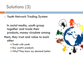 Solutions (3)
   Youth Network Trading System

  In social media, youth group
  together and trade their
  products, money circulate among
them, they trust and value to each
  other
       Trade with youth
       Buy youth’s products
       Why? They know my demand better
 