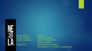 TEAM NAME    :   NEBULA
TEAM LEADER  :   NERMİN ÖZGER
TEAM MEMBERS :   SERHAT ÖZPERÇİN
                 ENGİN ÜNSAL
COUNTRY      :   REPUBLIC OF TURKEY
                 UNIVERSITY OF İZMİR ECONOMICS
 