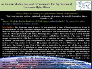 An innocent shadow on global environment : The degradation of Himalayan Alpine Biome Preservation of the Himalayan Alpine Biome and thus, the humankind ! by : Avneet Singh   ( at   Indian Institute of Technology  at Guwahati,   India )  for   prevention   of the Introduction :   The Himalayan biome is one of the least populated in terms of human settlements, largest in terms of area and the most fragile in terms of potential perturbations it can withstand. It comprises primarily of the Great Himalayan range separating the Indian Subcontinent from China towards the south and towards the north, the Tibetan pleatue in Ladakh (India), Xinjiang (China) and Tibet Autonomous Region (China). Towards the south, it lies mainly in India, Nepal, Bhutan, Myanmar and Pakistan with altitudes in the range of 500-1500 meters, known as the  Shivalik Range . Going north, it extends into the  Lesser Himalayas  with an altitude in between 1500-3500 meters lying again primarily in India, Pakistan, Nepal, Afghanistan and Bhutan. Going further north brings one into the  Greater Himalayas   with altitudes well over 3500 meters up to as high as 8848 meters i.e. Mount Everest. Most of the region is inaccessible for major part of the year owing to temperatures as low as -45º C and almost perpetual permafrost ,  such as in Dras sector along the conflicted Indo-Pakistan border in Kargil district and Changthang region in Tibet. Further up, lies the vast Tibetan pleatue with an average altitude of about 4500-5000 meters, studded with several lakes and high mountains. They have kept to themselves all of the world’s 14 highest mountains above 8000 meters, well known as ‘the 14 eight thousanders’, well sought after by mountaineers and adventurists. The geography of the region is of extreme nature and not at all subtle .  Housing  some of the world’s deepest gorges and most voluptuous glaciers,  the Himalayas are the largest volume of  ice mass outside of the geographical poles while the Tibetan pleatue being on the of the driest and most  diverse. It  has been reasonably speculated that the biome’s ecosystem if once damaged, is unlikely to be reversed by means  of  any force the mankind possesses. We shall now see how this innocuous piece of globe can bring utter devastation to the existing world. ‘ Don’t come expecting a violent retaliation from the nature, it acts more like a stealth force rather than an aggressive revolt.’  specified complication in form of a disaster.  