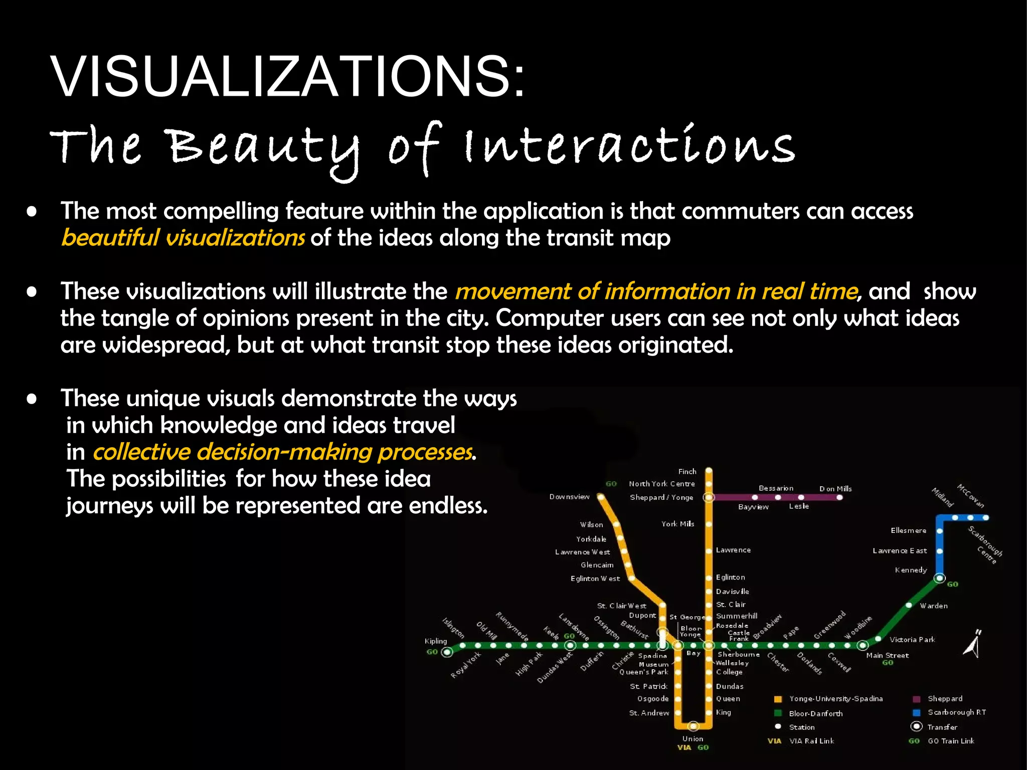 The most compelling feature within the application is that commuters can access  beautiful visualizations   of the ideas along the transit map These visualizations will  illustrate the  movement of information in real time , and  show the tangle of opinions present in the city. Computer users can see not only what ideas are widespread, but at what transit stop these ideas originated.  These unique visuals demonstrate the ways  in which knowledge and ideas travel in  collective decision-making processes .  The possibilities  for how these idea  journeys will be represented are endless. VISUALIZATIONS: The Beauty of Interactions 