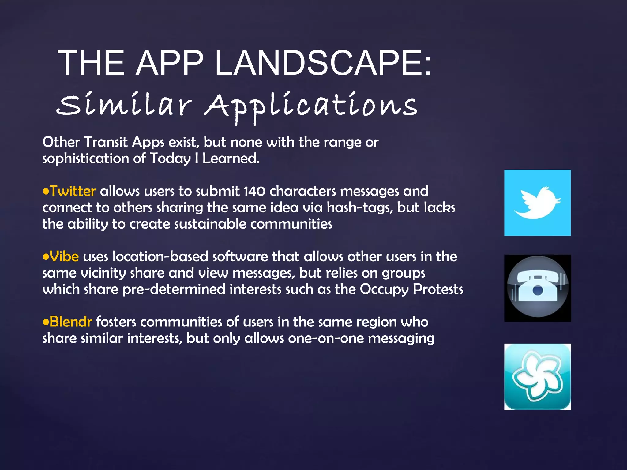 Other Transit Apps exist, but none with the range or sophistication of Today I Learned. Twitter  allows users to submit 140 characters messages and connect to others sharing the same idea via hash-tags, but lacks the ability to create sustainable communities  Vibe  uses location-based software that allows other users in the same vicinity share and view messages, but relies on groups which share pre-determined interests such as the Occupy Protests Blendr  fosters communities of users in the same region who share similar interests, but only allows one-on-one messaging THE APP LANDSCAPE: Similar Applications 