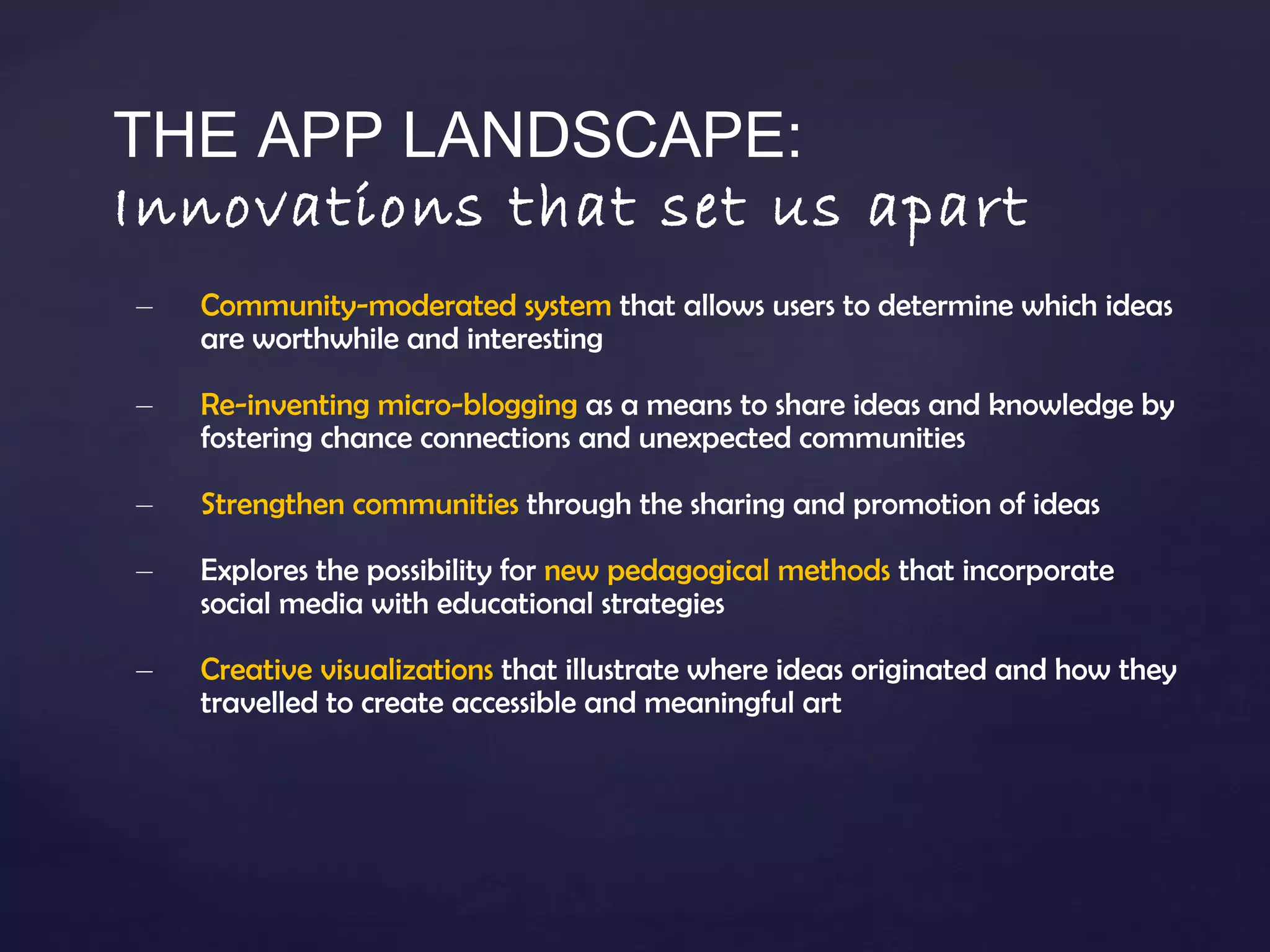 THE APP LANDSCAPE: Innovations that set us apart Community-moderated system  that allows users to determine which ideas are worthwhile and interesting Re-inventing micro-blogging  as a means to share ideas and knowledge by fostering chance connections and unexpected communities Strengthen communities  through the sharing and promotion of ideas Explores the possibility for  new pedagogical methods  that incorporate social media with educational strategies  Creative visualizations  that illustrate where ideas originated and how they travelled to create accessible and meaningful art 