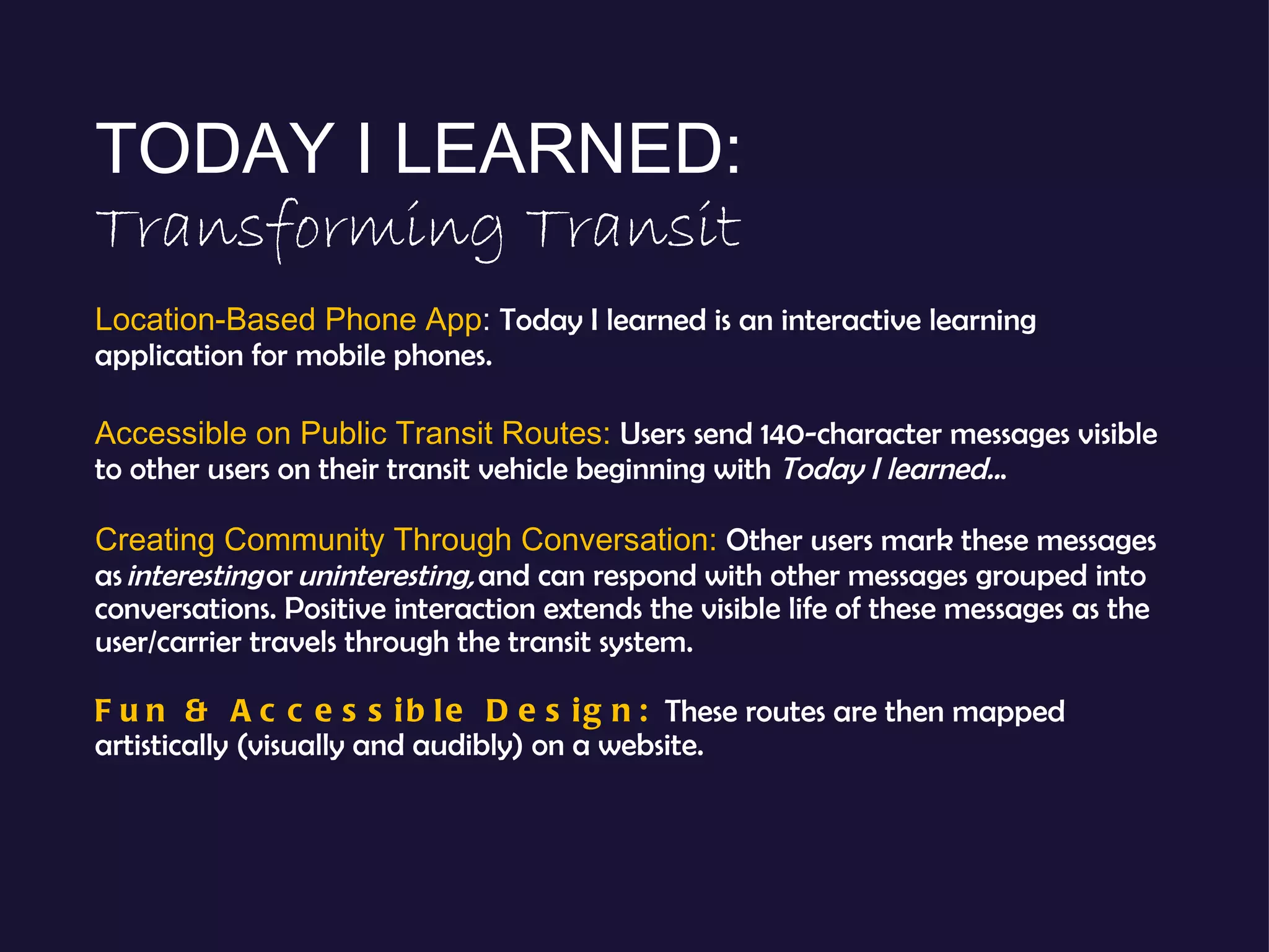 TODAY I LEARNED:  Transforming Transit Location-Based Phone App :  Today I learned is an interactive learning application for mobile phones. Accessible on Public Transit Routes:  Users send 140-character messages visible to other users on their transit vehicle beginning with  Today I learned.. . Creating Community Through Conversation:  Other users mark these messages as  interesting  or  uninteresting,  and can respond with other messages grouped into conversations. Positive interaction extends the visible life of these messages as the user/carrier travels through the transit system. Fun & Accessible Design:  These routes are then mapped artistically (visually and audibly) on a website. 
