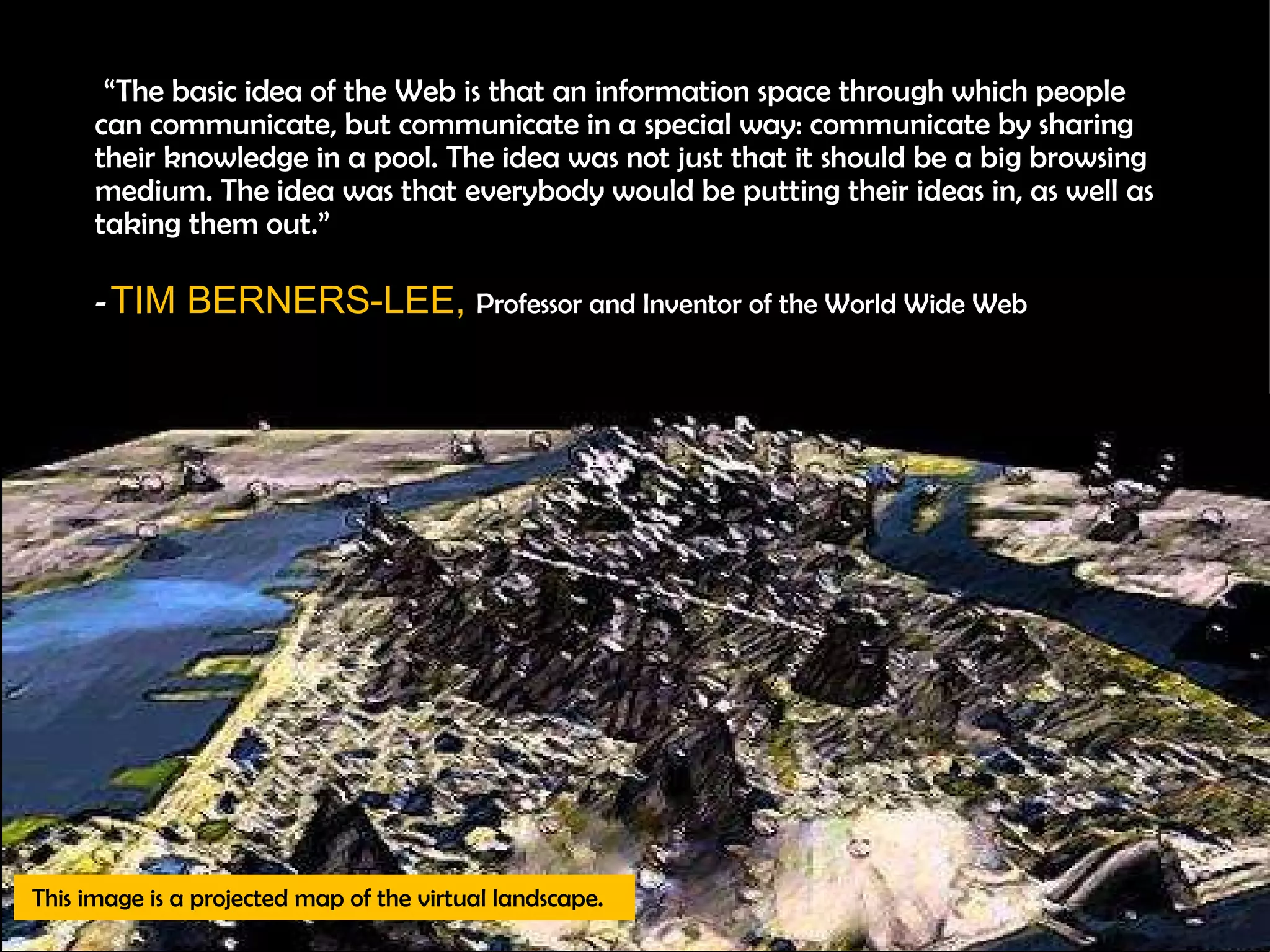      “ The basic idea of the Web is that an information space through which people can communicate, but communicate in a special way: communicate by sharing their knowledge in a pool. The idea was not just that it should be a big browsing medium. The idea was that everybody would be putting their ideas in, as well as taking them out.” -  TIM BERNERS-LEE,  Professor and Inventor of the World Wide Web This image is a projected map of the virtual landscape. 