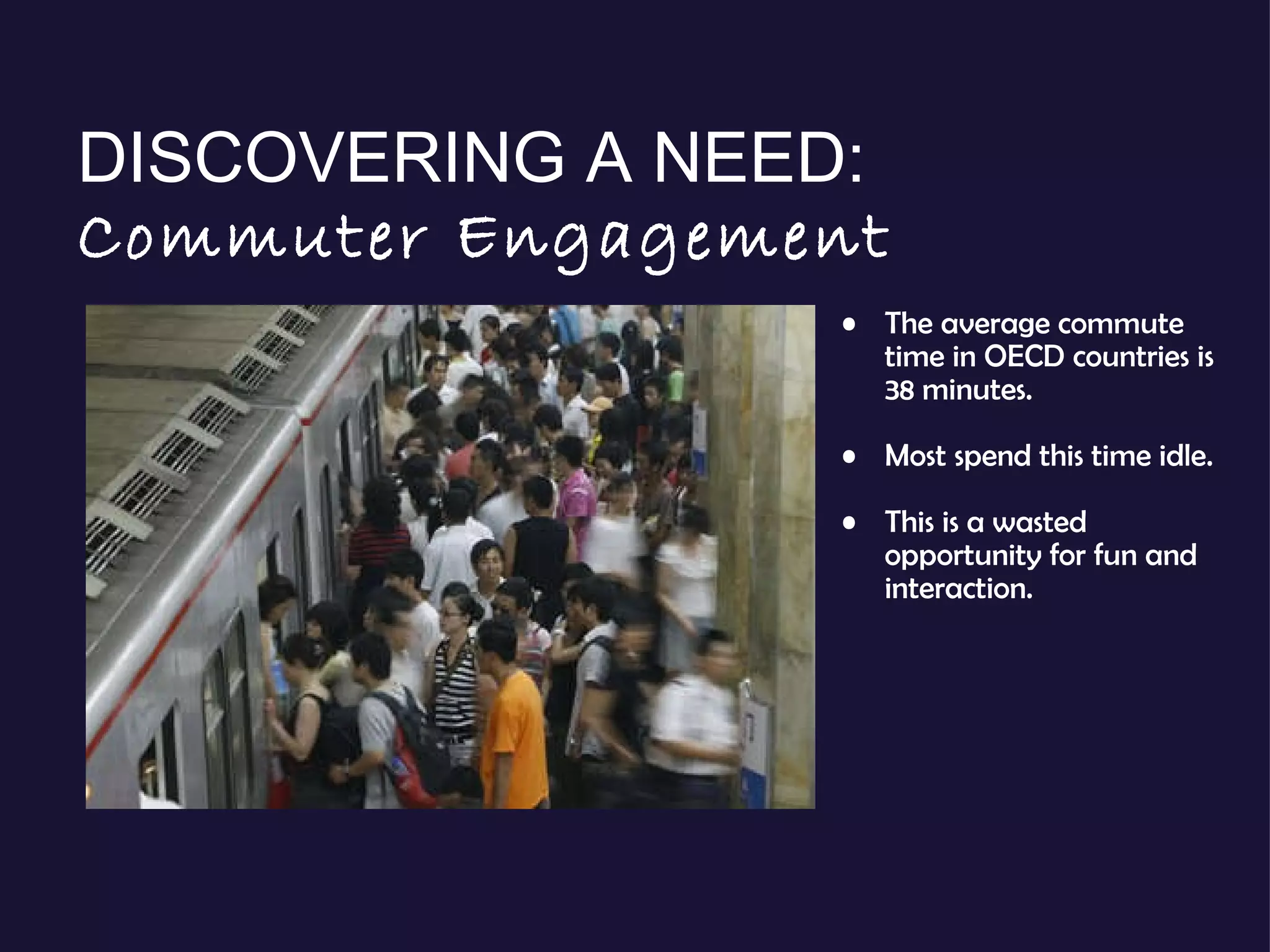 DISCOVERING A NEED:  Commuter Engagement The average commute time in OECD countries is 38 minutes. Most spend this time idle.  This is a wasted opportunity for fun and interaction. 