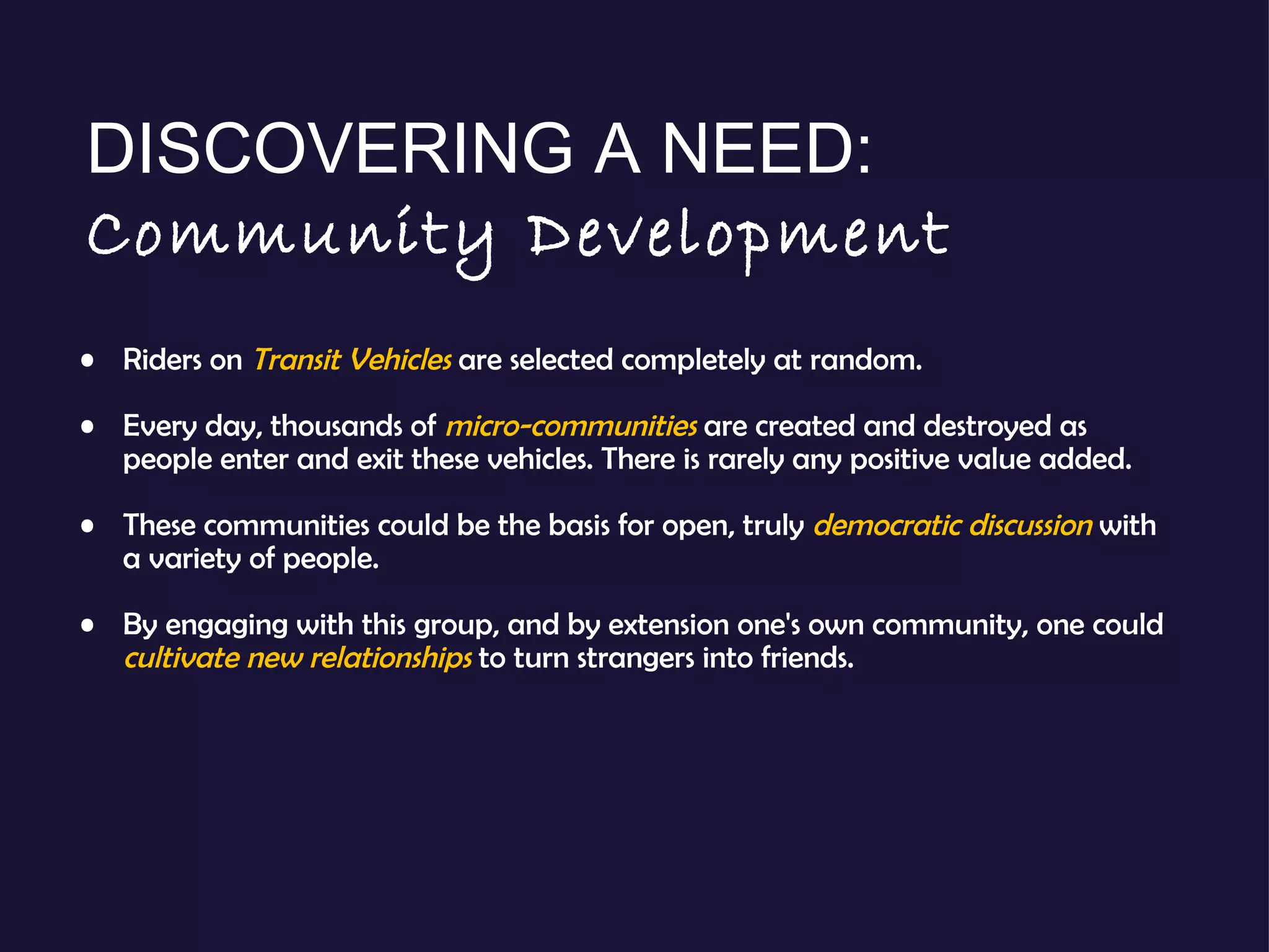 Riders on  Transit Vehicles   are selected completely at random. Every day, thousands of  micro-communities   are created and destroyed as people enter and exit these vehicles. There is rarely any positive value added. These communities could be the basis for open, truly  democratic discussion   with a variety of people.  By engaging with this group, and by extension one's own community, one could  cultivate new relationships  to turn strangers into friends. DISCOVERING A NEED:  Community Development 