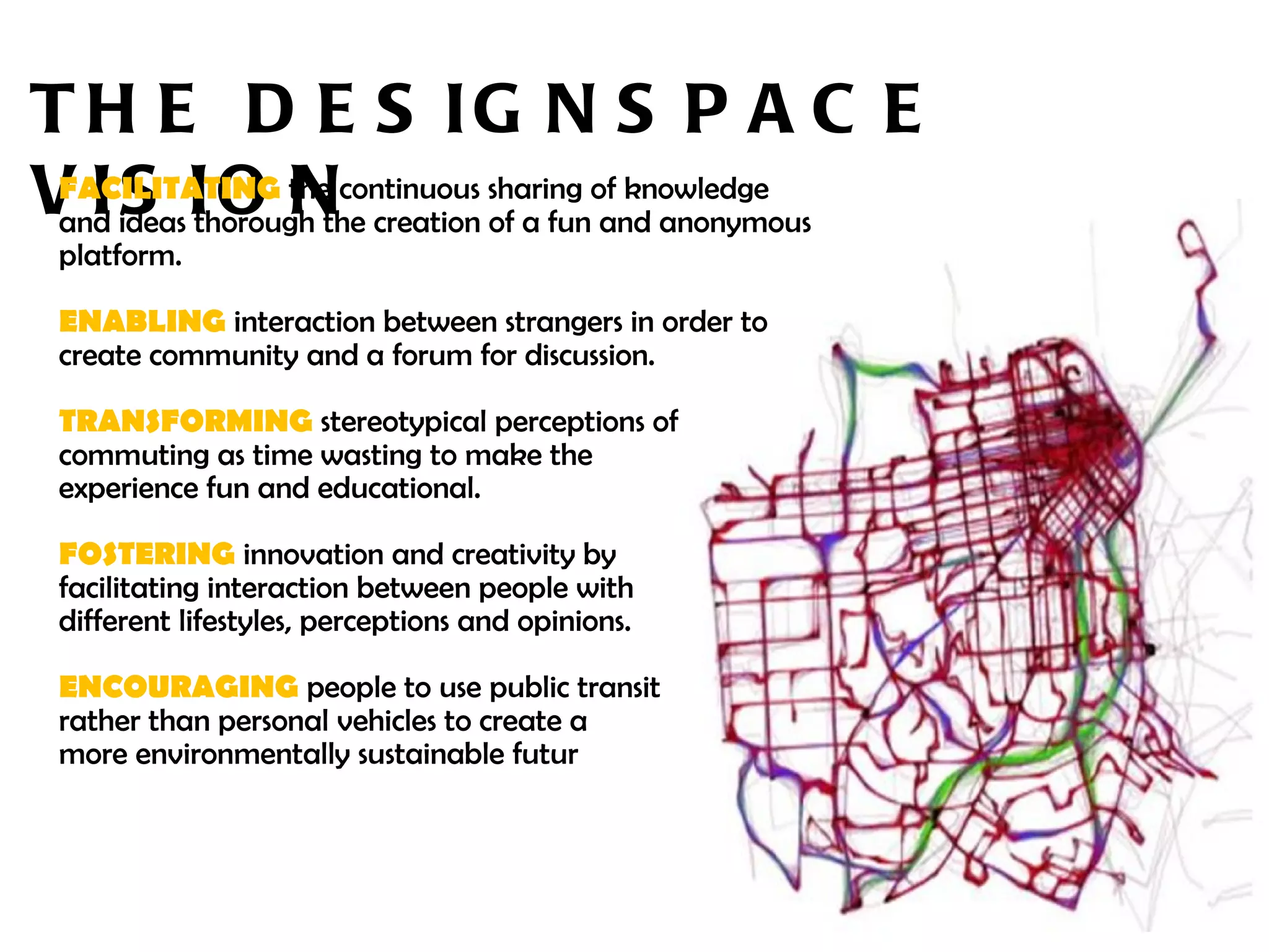 THE DESIGNSPACE VISION FACILITATING  the continuous sharing of knowledge and ideas thorough the creation of a fun and anonymous platform.  ENABLING   interaction between strangers in order to create community and a forum for discussion. TRANSFORMING  stereotypical perceptions of  commuting as time wasting to make the  experience fun and educational. FOSTERING  innovation and creativity by  facilitating interaction between people with  different lifestyles, perceptions and opinions. ENCOURAGING  people to use public transit  rather than personal vehicles to create a  more environmentally sustainable futur e. 