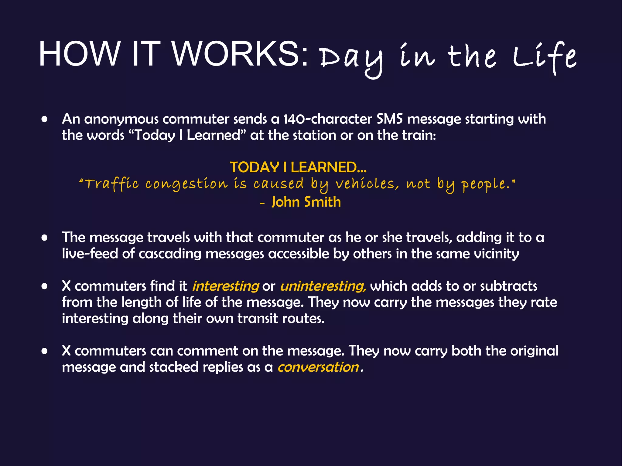 An anonymous commuter sends a 140-character SMS message starting with the words “Today I Learned” at the station or on the train:  TODAY I LEARNED…  “ Traffic congestion is caused by vehicles, not by people."  -  John Smith The message travels with that commuter as he or she travels, adding it to a live-feed of cascading messages accessible by others in the same vicinity X commuters find it  interesting  or  uninteresting,  which adds to or subtracts from the length of life of the message. They now carry the messages they rate interesting along their own transit routes. X commuters can comment on the message. They now carry both the original message and stacked replies as a  conversation  . HOW IT WORKS:  Day in the Life 