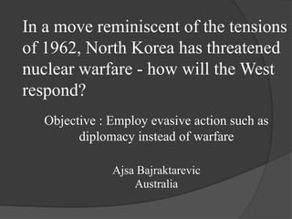 In a move reminiscent of the tensions
of 1962, North Korea has threatened
nuclear warfare - how will the West
respond?
   Objective : Employ evasive action such as
         diplomacy instead of warfare

               Ajsa Bajraktarevic
                   Australia
 