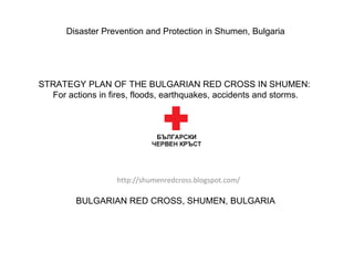 http://shumenredcross.blogspot.com/ Disaster Prevention and Protection in Shumen, Bulgaria         STRATEGY PLAN OF THE BULGARIAN RED CROSS IN SHUMEN:  For actions in fires, floods, earthquakes, accidents and storms.         BULGARIAN RED CROSS, SHUMEN, BULGARIA 