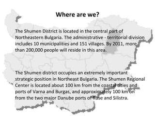 Where are we? The Shumen District is located in the central part of Northeastern Bulgaria. The administrative - territorial division includes 10 municipalities and 151 villages. By 2011, more than 200,000 people will reside in this area.     The Shumen district occupies an extremely important strategic position in Northeast Bulgaria. The Shumen Regional Center is located about 100 km from the coastal cities and ports of Varna and Burgas, and approximately 100 km on from the two major Danube ports of Ruse and Silistra. 