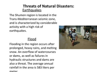 Threats of Natural Disasters: Earthquakes The Shumen region is located in the Trans-Mediterranean seismic zone, and is characterized by considerable activity with a high risk of earthquakes.   Flood Flooding in the region occurs after prolonged, heavy rains, and melting snow. An overflow of watercourses or dams, as well as failures in hydraulic structures and dams are also a threat. The average annual rainfall in the area is 583 liters per meter. 