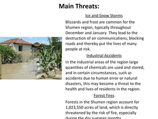 Main Threats: Ice and Snow Storms Blizzards and frost are common for the Shumen region, typically throughout  December and January. They lead to the destruction of air communications, blocking roads and thereby put the lives of many people at risk. Industrial Accidents In the industrial areas of the region large quantities of chemicals are used and stored, and in certain circumstances, such as accidents due to human error or natural disasters, this may become a threat to the health and lives of residents in the region. Forest Fires Forests in the Shumen region account for 1,023,550 acres of land, which is directly threatened by the risk of fire, especially during the dry summer months.   