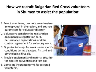How we recruit Bulgarian Red Cross volunteers in Shumen to assist the population: 1. Select volunteers, promote volunteerism among youth in the region, and arrange parameters for volunteer disaster. 2. Volunteers complete the registration documents: a registration card, performance expectations, and the contract agreement for voluntary work. 3. Organize trainings for work under specific conditions during disasters, first aid and psychological first aid. 4. Provide equipment and material security for disaster prevention and first aid. 5. Complete insurance forms for selected volunteers. 