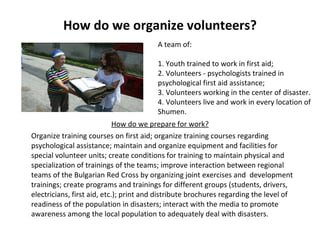 How do we organize volunteers? How do we prepare for work? Organize training courses on first aid; organize training courses regarding psychological assistance; maintain and organize equipment and facilities for special volunteer units; create conditions for training to maintain physical and specialization of trainings of the teams; improve interaction between regional teams of the Bulgarian Red Cross by organizing joint exercises and  development trainings; create programs and trainings for different groups (students, drivers, electricians, first aid, etc.); print and distribute brochures regarding the level of readiness of the population in disasters; interact with the media to promote awareness among the local population to adequately deal with disasters.     A team of:   1. Youth trained to work in first aid; 2. Volunteers - psychologists trained in psychological first aid assistance; 3. Volunteers working in the center of disaster. 4. Volunteers live and work in every location of Shumen. 