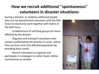 How we recruit additional "spontaneous" volunteers in disaster situations: During a disaster, to mobilize additional people who are not documented volunteers with the Red Cross to voluntarily work together with teams of the Red Cross: - Establishment of self-help groups for those affected by the disaster - Organize and transport volunteers who remain unaffected by the disaster to areas  where they can best assist the affected population by providing basic needs - Recruit volunteers to organize and participate in campaigns to collect food, clothes and blankets as needed 