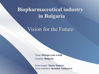 Biopharmaceutical industry
       in Bulgaria

   Vision for the Future



      Team: Disrupt your world
      Country: Bulgaria

      Team leader: Mario Todorov
      Team members: Kristina Naidenova
 
