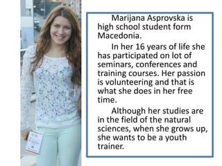 Marijana Asprovska is
high school student form
Macedonia.
In her 16 years of life she
has participated on lot of
seminars, conferences and
training courses. Her passion
is volunteering and that is
what she does in her free
time.
Although her studies are
in the field of the natural
sciences, when she grows up,
she wants to be a youth
trainer.
 