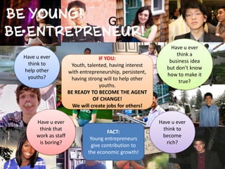 G
                                                               Have u ever
Have u ever                                                      think a
                                  IF YOU:                     business idea
 think to             Youth, talented, having interest
help other                                                   but don’t know
                     with entrepreneurship, persistent,      how to make it
 youths?              having strong will to help other            true?
                                  youths.
                     BE READY TO BECOME THE AGENT
                                OF CHANGE!
                       We will create jobs for others!

     Have u ever                                          Have u ever
      think that                                           think to
                                      FACT:
     work as staff                                         become
                              Young entrepreneurs
      is boring?                                             rich?
                               give contribution to
                             the economic growth!
 