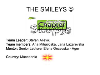 THE SMILEYS 



Team Leader: Stefan Alievikj
Team members: Ana Mihajloska, Jana Lazarevska
Mentor: Senior Lecturer Elena Oncevska - Ager

Country: Macedonia
 