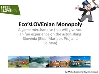 Eco’sLOVEnian Monopoly
A game merchandise that will give you
 an fun experience on the astonishing
   Slovenia (Bled, Maribor, Ptuj and
                Solčava)




                          By: Micha Gracianna Devi (Indonesia)
 
