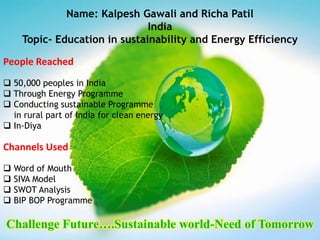 Name: Kalpesh Gawali and Richa Patil
                              India
    Topic- Education in sustainability and Energy Efficiency

People Reached
 50,000 peoples in India
 Through Energy Programme
 Conducting sustainable Programme
  in rural part of India for clean energy
 In-Diya

Channels Used
 Word of Mouth
 SIVA Model
 SWOT Analysis
 BIP BOP Programme

Challenge Future….Sustainable world-Need of Tomorrow
 
