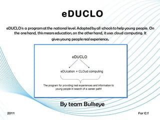 eDUCLO eDUCLO is a program at the national level. Adopted by all schools to help young people. On the one hand, this means education, on the other hand,  it  use s  cloud computing. It gives young people real experience . By team Bullseye 2011 For C:f 