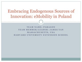 Embracing Endogenous Sources of
 Innovation: eMobility in Poland

          TEAM NAME: PARAGON
     TEAM MEMBER/LEADER: JAMES YAN
           MASSACHUSETTS, USA
  HARVARD UNIVERSITY EXTENSION SCHOOL
 