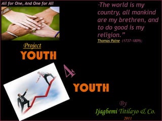 All for One, And One for All
                                  “The world is my
                                  country, all mankind
                                  are my brethren, and
                                  to do good is my
                                  religion.”
                                  Thomas Paine (1737-1809);
           Project
          YOUTH

                               YOUTH
                                          By
                                 Ijagbemi Titilayo & Co.
                                                2011
 