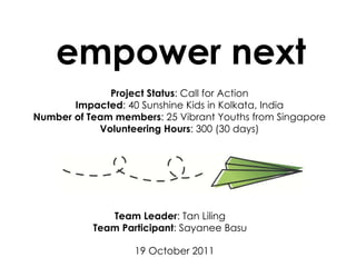 empower next Team Leader : Tan Liling Team Participant : Sayanee Basu 19 October 2011 Project Status : Call for Action Impacted : 40 Sunshine Kids in Kolkata, India Number of Team members : 25 Vibrant Youths from Singapore Volunteering Hours : 300 (30 days) 
