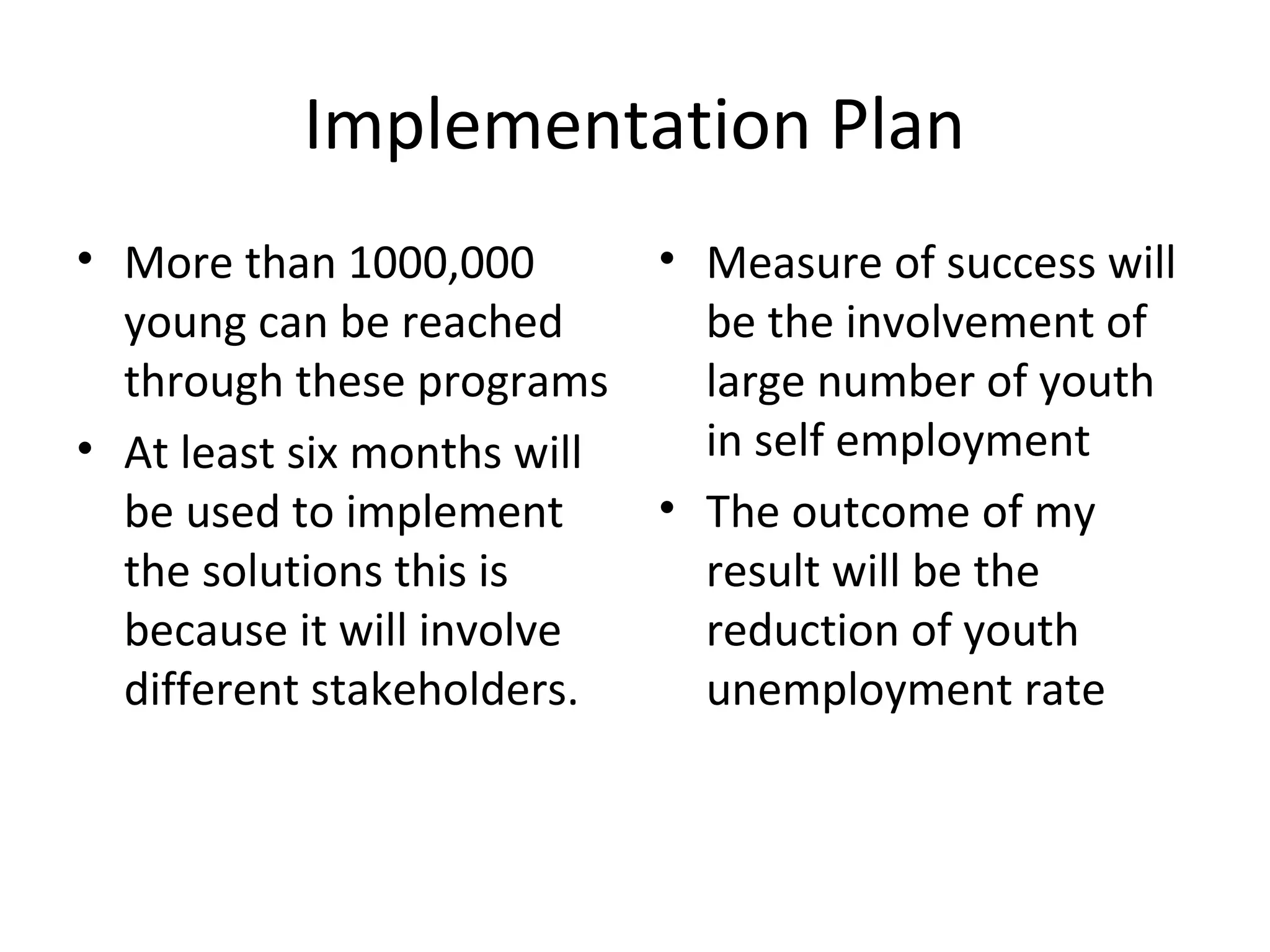 Implementation Plan
• More than 1000,000         • Measure of success will
  young can be reached         be the involvement of
  through these programs       large number of youth
• At least six months will     in self employment
  be used to implement       • The outcome of my
  the solutions this is        result will be the
  because it will involve      reduction of youth
  different stakeholders.      unemployment rate
 