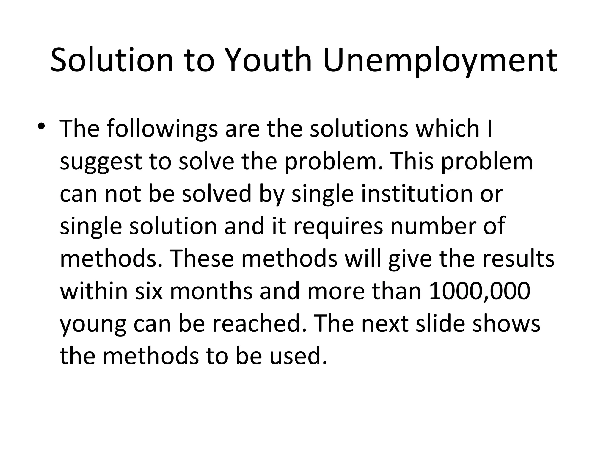 Solution to Youth Unemployment
• The followings are the solutions which I
  suggest to solve the problem. This problem
  can not be solved by single institution or
  single solution and it requires number of
  methods. These methods will give the results
  within six months and more than 1000,000
  young can be reached. The next slide shows
  the methods to be used.
 