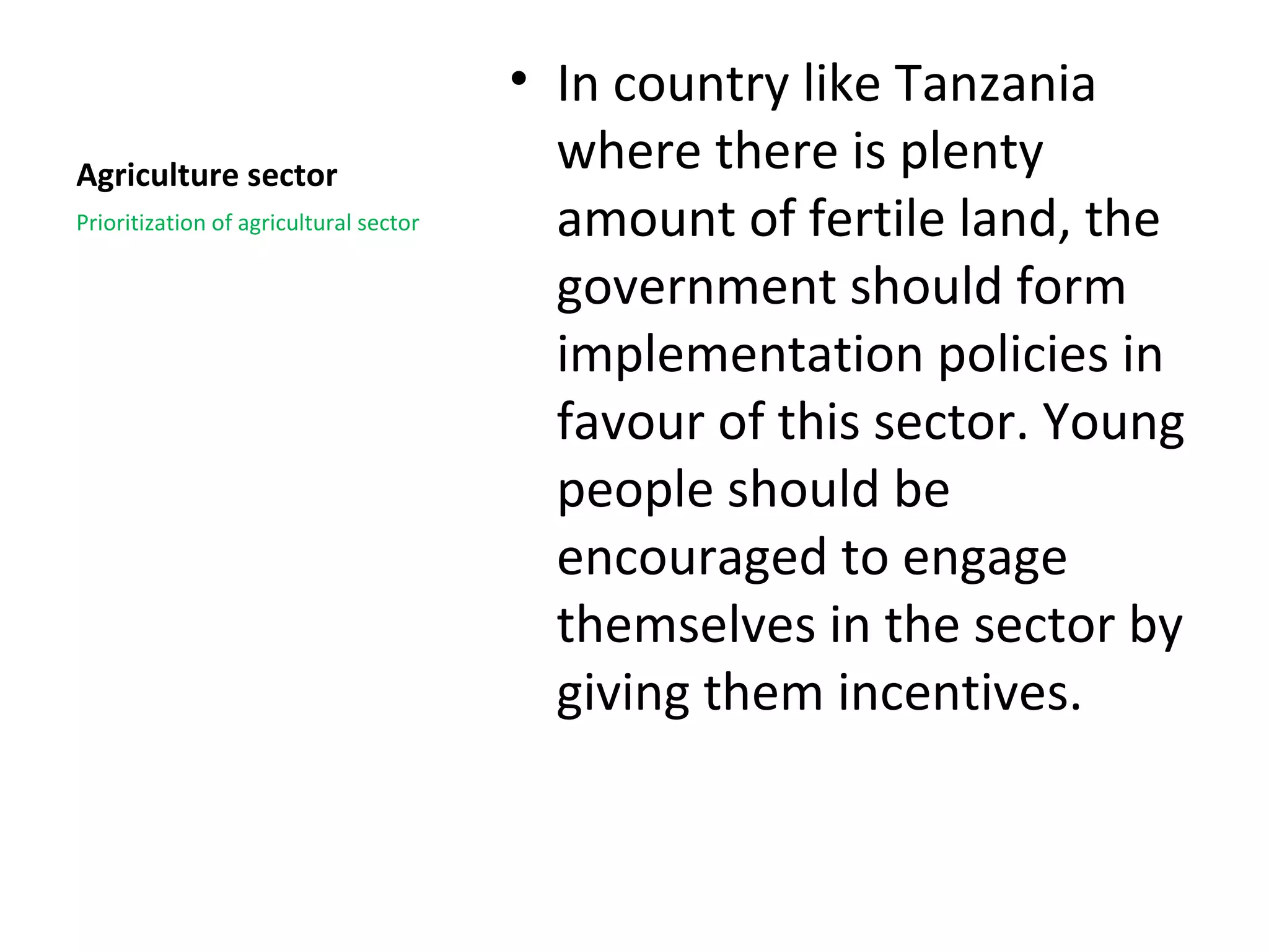 • In country like Tanzania
Agriculture sector                        where there is plenty
Prioritization of agricultural sector     amount of fertile land, the
                                          government should form
                                          implementation policies in
                                          favour of this sector. Young
                                          people should be
                                          encouraged to engage
                                          themselves in the sector by
                                          giving them incentives.
 