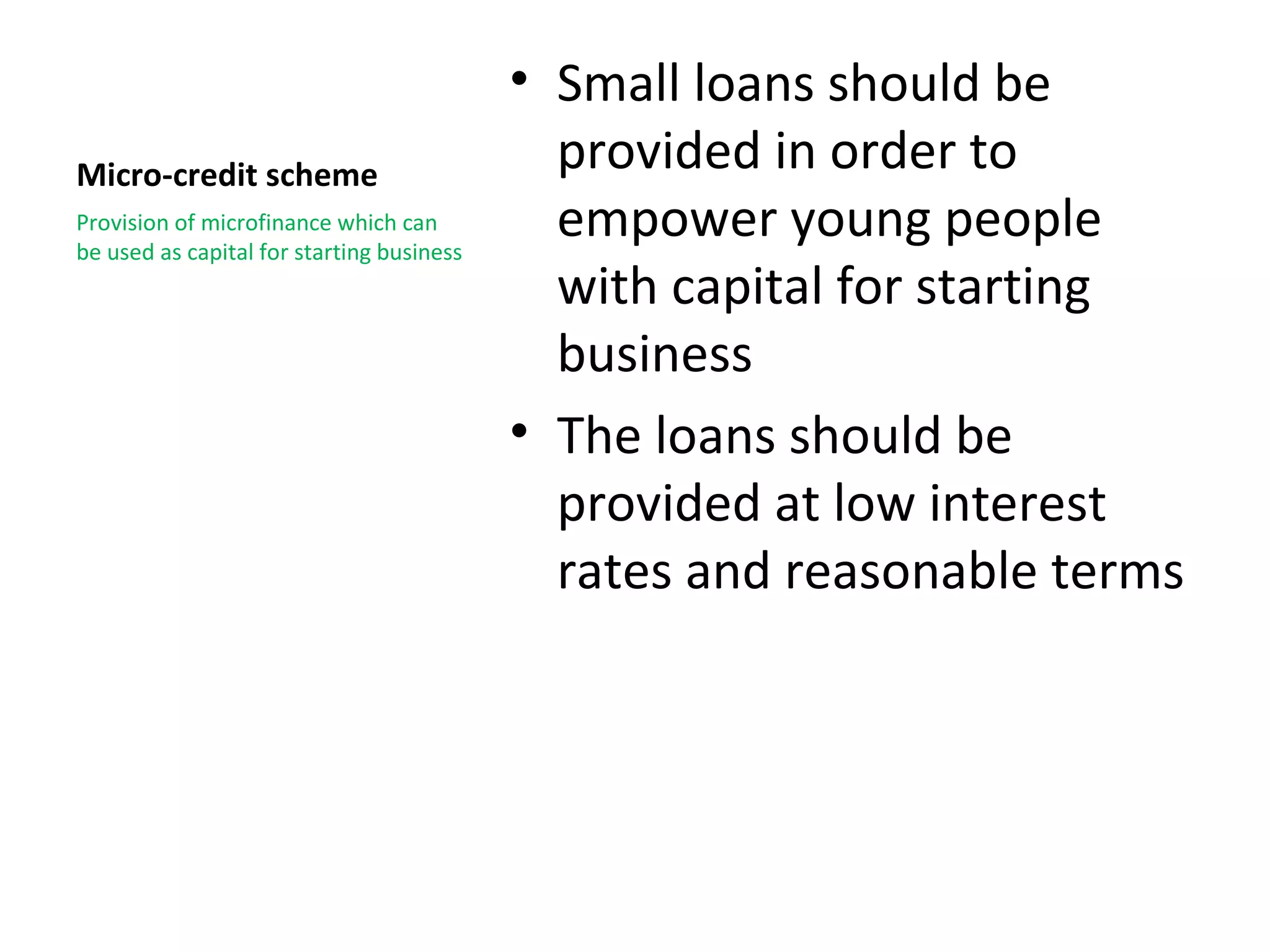 • Small loans should be
Micro-credit scheme                          provided in order to
Provision of microfinance which can
be used as capital for starting business
                                             empower young people
                                             with capital for starting
                                             business
                                           • The loans should be
                                             provided at low interest
                                             rates and reasonable terms
 