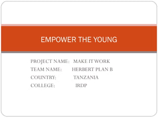 EMPOWER THE YOUNG

PROJECT NAME: MAKE IT WORK
TEAM NAME:    HERBERT PLAN B
COUNTRY:      TANZANIA
COLLEGE:       IRDP
 